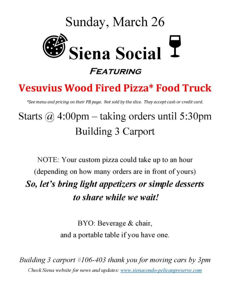 Sunday, March 26
 Siena Social 
Featuring
Vesuvius Wood Fired Pizza* Food Truck
*See menu and pricing on their FB page.  Not sold by the slice.  They accept cash or credit card.
Starts @ 4:00pm – taking orders until 5:30pm
Building 3 Carport

NOTE: Your custom pizza could take up to an hour 
(depending on how many orders are in front of yours)
So, let’s bring light appetizers or simple desserts
 to share while we wait!

BYO: Beverage & chair,
and a portable table if you have one.

Building 3 carport #106-403 thank you for moving cars by 3pm
Check Siena website for news and updates: www.sienacondo-pelicanpreserve.com