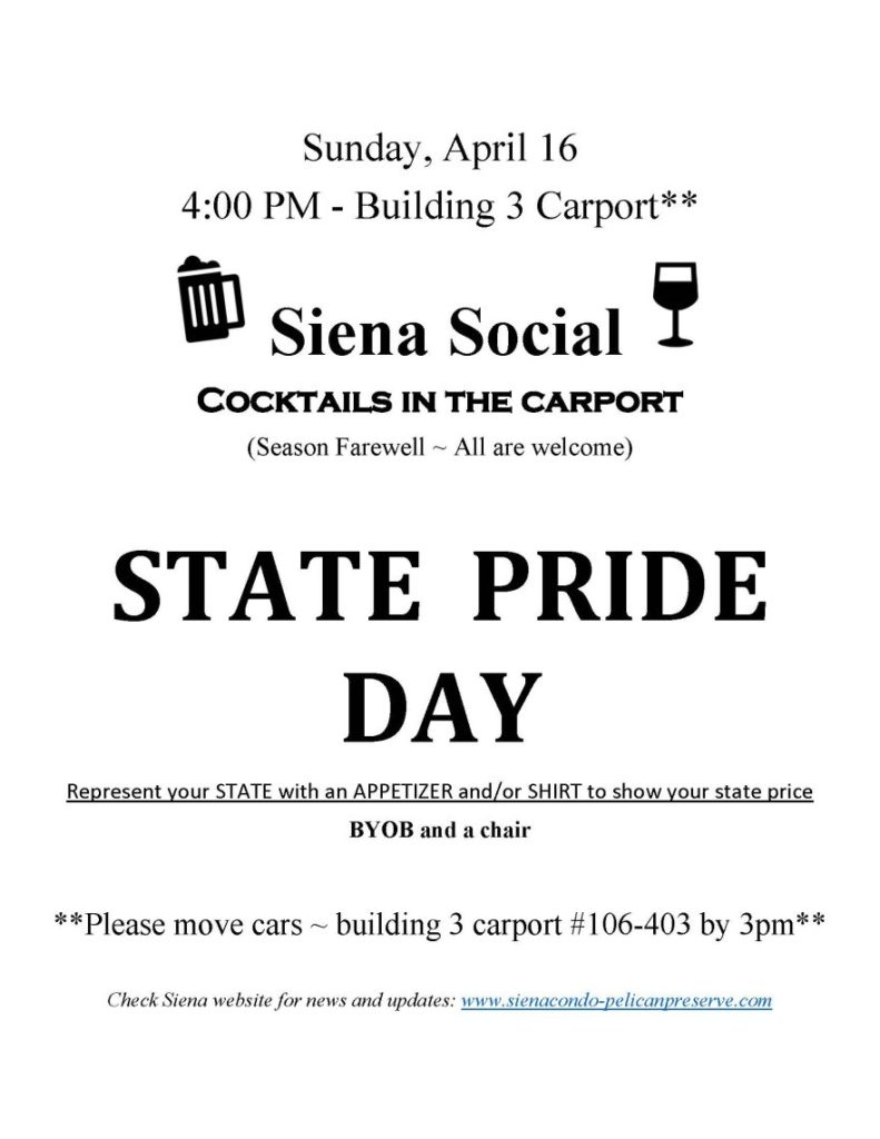 
Sunday, April 16
4:00 PM - Building 3 Carport**
 Siena Social 
Cocktails in the carport
(Season Farewell ~ All are welcome)

STATE  PRIDE  DAY
Represent your STATE with an APPETIZER and/or SHIRT to show your state price
BYOB and a chair 

**Please move cars ~ building 3 carport #106-403 by 3pm**

Check Siena website for news and updates: www.sienacondo-pelicanpreserve.com