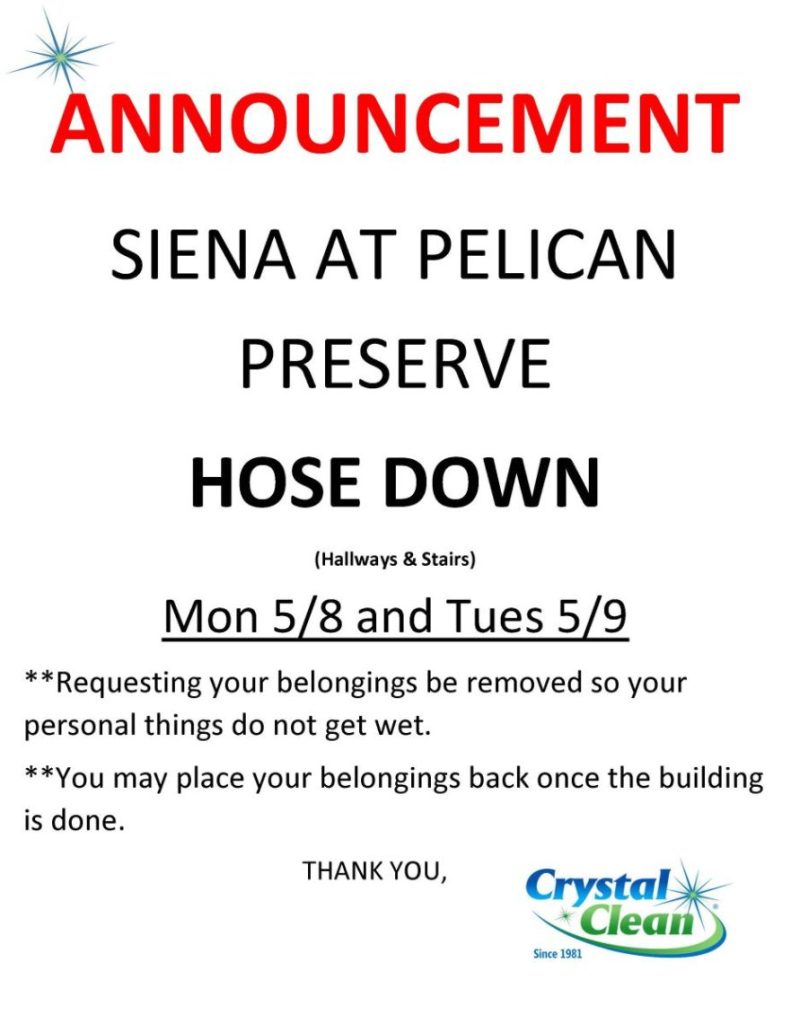 ANNOUNCEMENT
SIENA AT PELICAN
PRESERVE
HOSE DOWN
(Hallways & Stairs)
Mon 5/8 and Tues 5/9
**Requesting your belongings be removed so your
personal things do not get wet.
**You may place your belongings back once the building
is done.
THANK YOU,