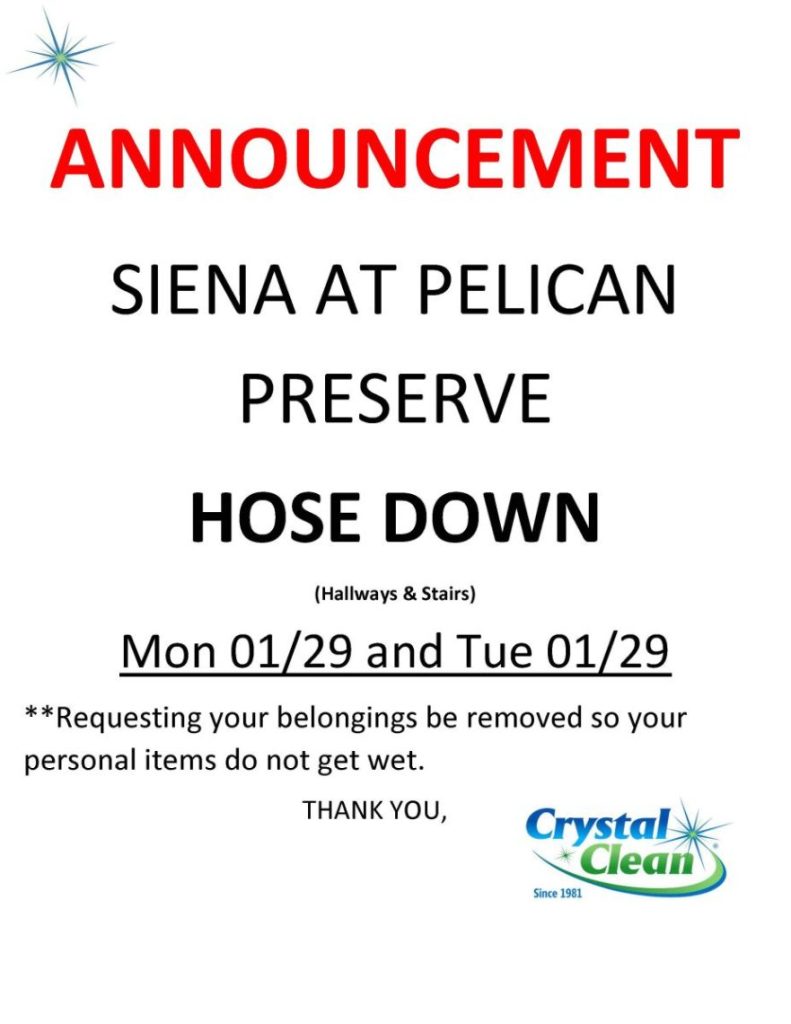 ANNOUNCEMENT
SIENA AT PELICAN
PRESERVE
HOSE DOWN
(Hallways & Stairs)
Mon 01/29 and Tue 01/29
**Requesting your belongings be removed so your
personal items do not get wet.
THANK YOU,